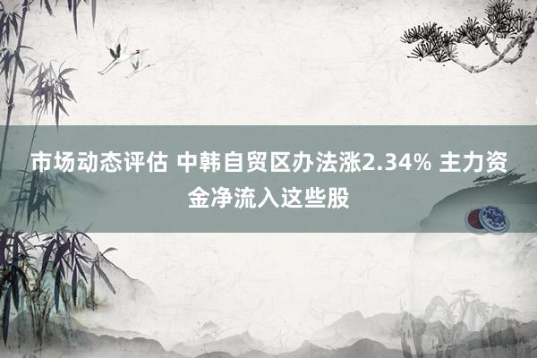 市场动态评估 中韩自贸区办法涨2.34% 主力资金净流入这些股