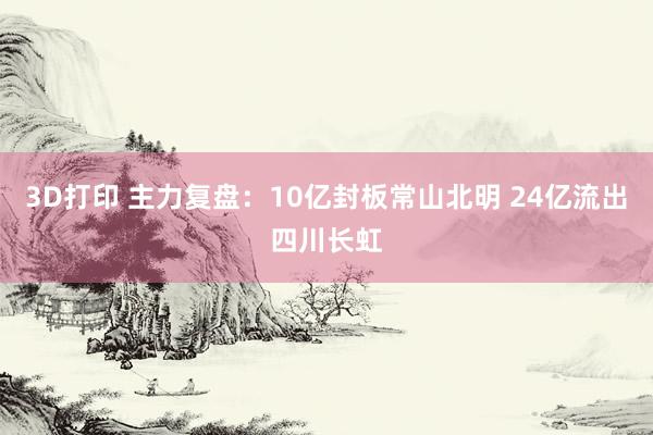 3D打印 主力复盘：10亿封板常山北明 24亿流出四川长虹