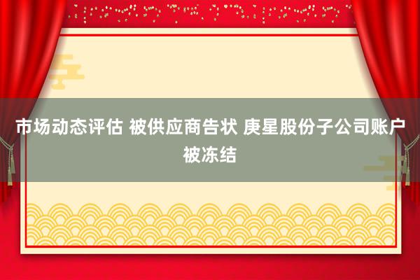 市场动态评估 被供应商告状 庚星股份子公司账户被冻结