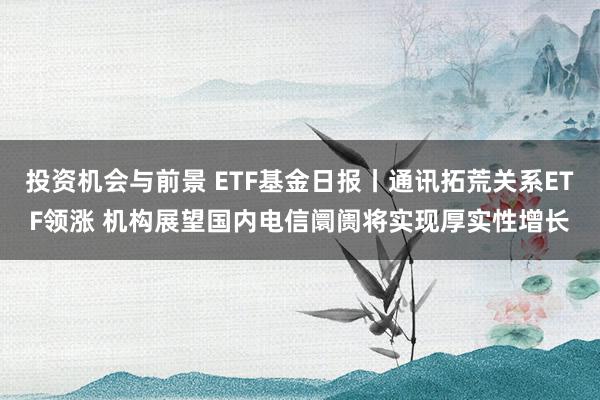 投资机会与前景 ETF基金日报丨通讯拓荒关系ETF领涨 机构展望国内电信阛阓将实现厚实性增长