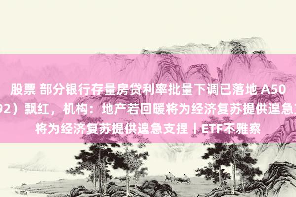 股票 部分银行存量房贷利率批量下调已落地 A50ETF基金（159592）飘红，机构：地产若回暖将为经济复苏提供遑急支捏丨ETF不雅察