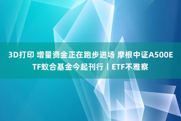 3D打印 增量资金正在跑步进场 摩根中证A500ETF蚁合基金今起刊行丨ETF不雅察