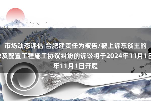 市场动态评估 合肥建责任为被告/被上诉东谈主的1起触及配置工程施工协议纠纷的诉讼将于2024年11月1日开庭