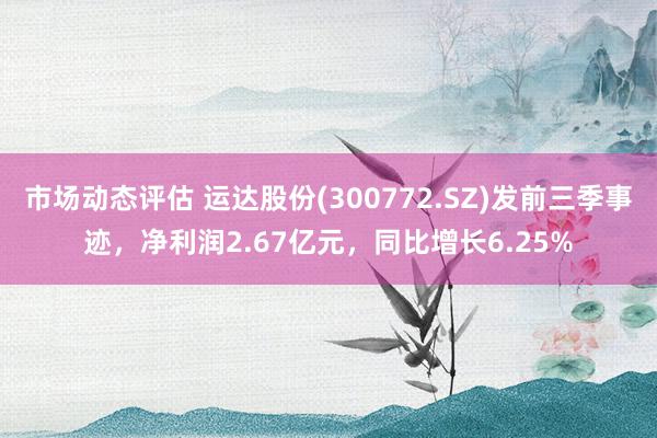 市场动态评估 运达股份(300772.SZ)发前三季事迹，净利润2.67亿元，同比增长6.25%