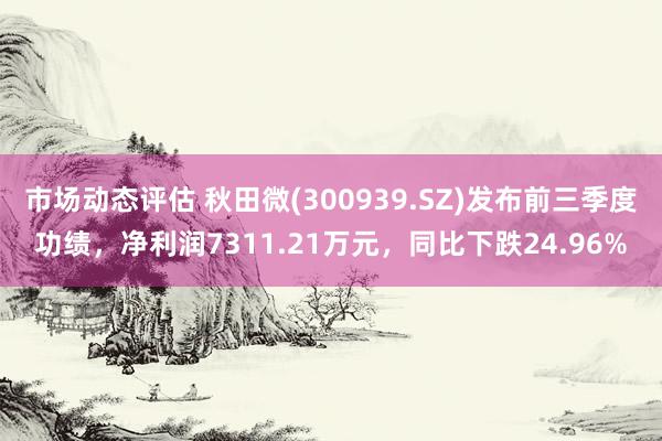 市场动态评估 秋田微(300939.SZ)发布前三季度功绩，净利润7311.21万元，同比下跌24.96%