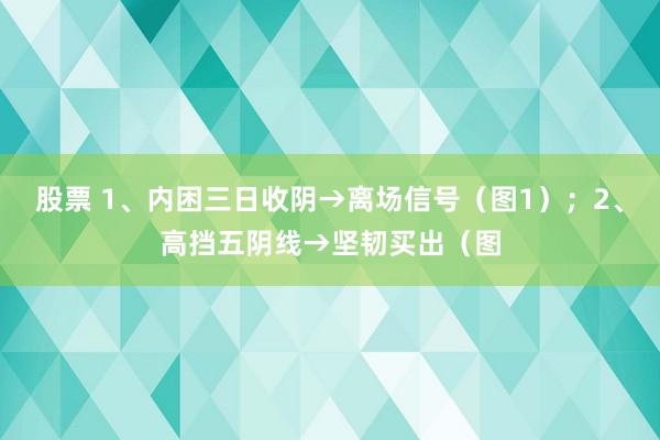 股票 1、内困三日收阴→离场信号（图1）；2、高挡五阴线→坚韧买出（图