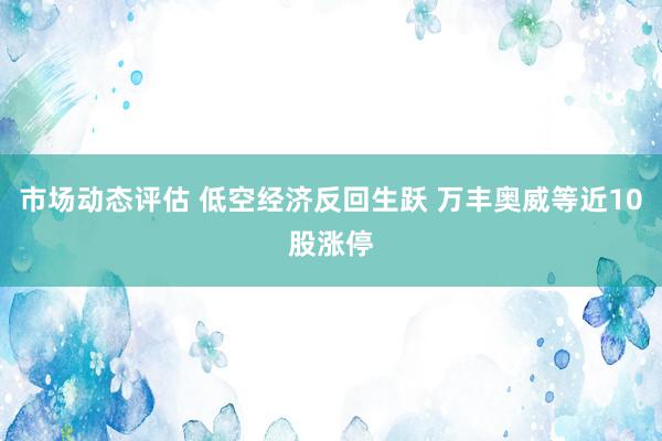 市场动态评估 低空经济反回生跃 万丰奥威等近10股涨停