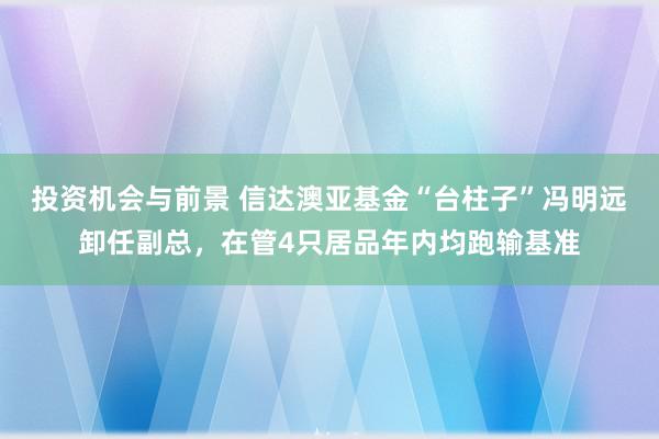 投资机会与前景 信达澳亚基金“台柱子”冯明远卸任副总，在管4只居品年内均跑输基准