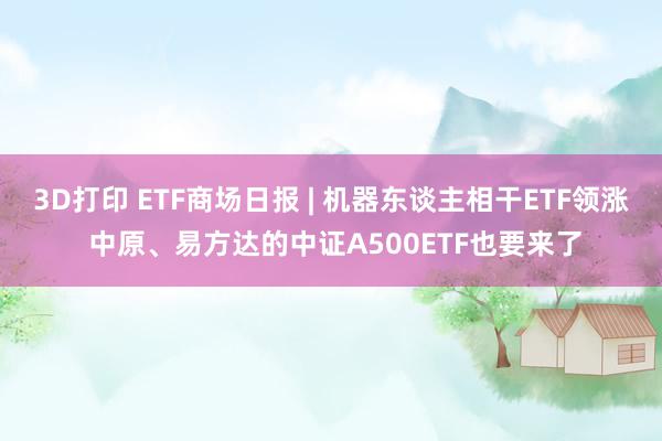 3D打印 ETF商场日报 | 机器东谈主相干ETF领涨 中原、易方达的中证A500ETF也要来了