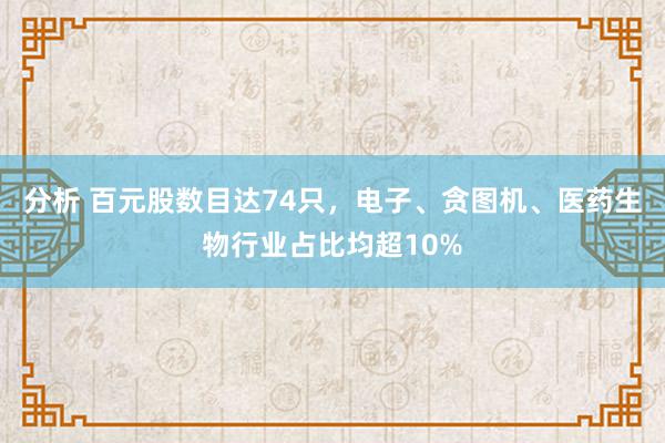 分析 百元股数目达74只，电子、贪图机、医药生物行业占比均超10%