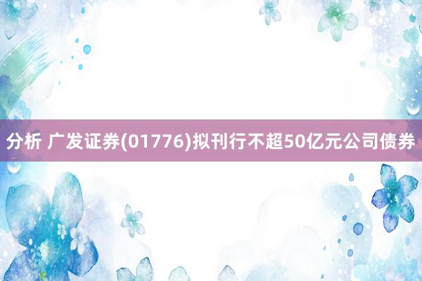 分析 广发证券(01776)拟刊行不超50亿元公司债券