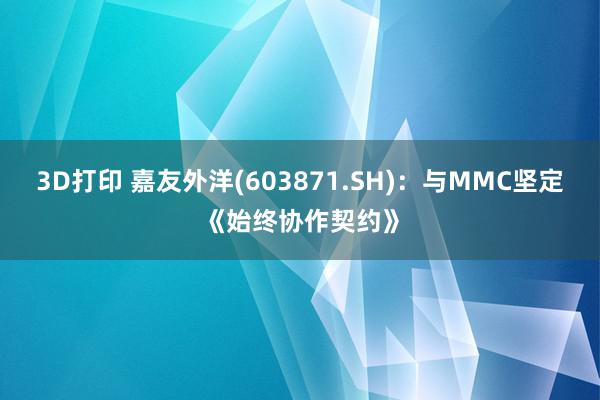 3D打印 嘉友外洋(603871.SH)：与MMC坚定《始终协作契约》