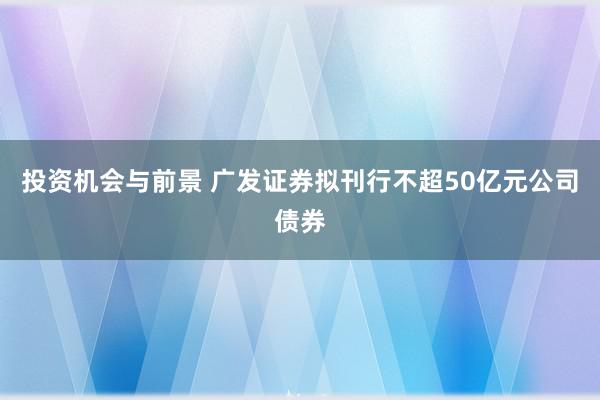 投资机会与前景 广发证券拟刊行不超50亿元公司债券