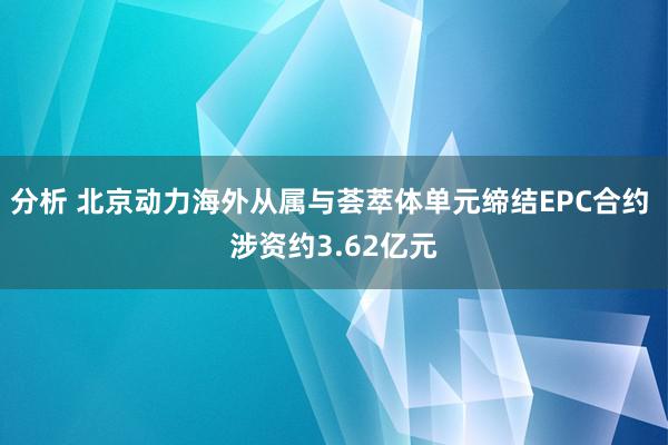 分析 北京动力海外从属与荟萃体单元缔结EPC合约 涉资约3.62亿元