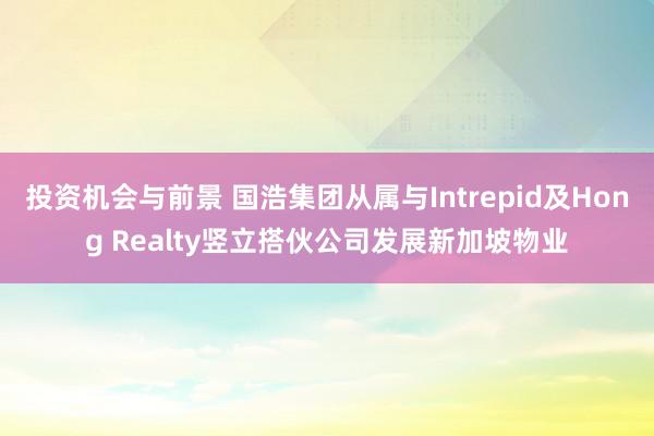 投资机会与前景 国浩集团从属与Intrepid及Hong Realty竖立搭伙公司发展新加坡物业