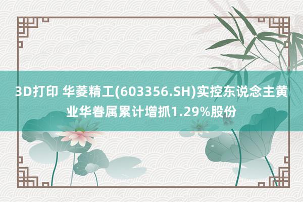 3D打印 华菱精工(603356.SH)实控东说念主黄业华眷属累计增抓1.29%股份