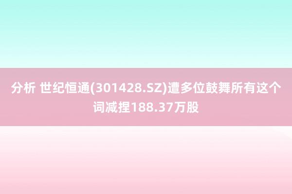 分析 世纪恒通(301428.SZ)遭多位鼓舞所有这个词减捏188.37万股