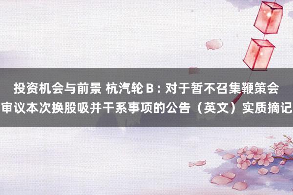 投资机会与前景 杭汽轮Ｂ: 对于暂不召集鞭策会审议本次换股吸并干系事项的公告（英文）实质摘记