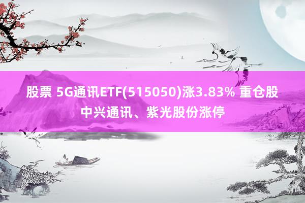 股票 5G通讯ETF(515050)涨3.83% 重仓股中兴通讯、紫光股份涨停