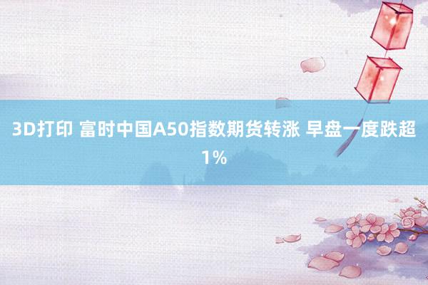 3D打印 富时中国A50指数期货转涨 早盘一度跌超1%