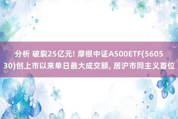 分析 破裂25亿元! 摩根中证A500ETF(560530)创上市以来单日最大成交额, 居沪市同主义首位