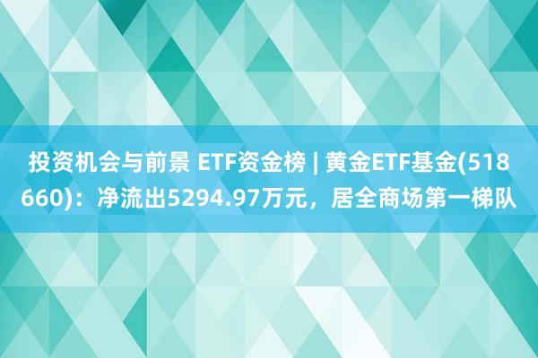 投资机会与前景 ETF资金榜 | 黄金ETF基金(518660)：净流出5294.97万元，居全商场第一梯队