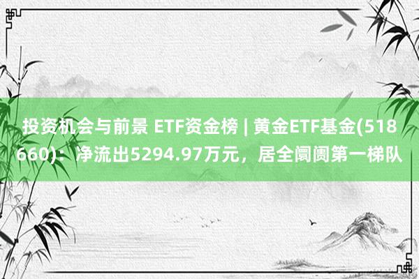 投资机会与前景 ETF资金榜 | 黄金ETF基金(518660)：净流出5294.97万元，居全阛阓第一梯队