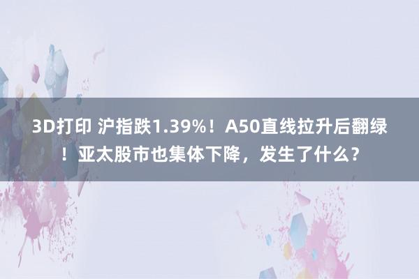 3D打印 沪指跌1.39%！A50直线拉升后翻绿！亚太股市也集体下降，发生了什么？