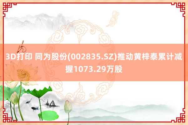 3D打印 同为股份(002835.SZ)推动黄梓泰累计减握1073.29万股