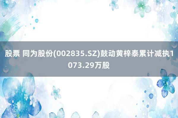 股票 同为股份(002835.SZ)鼓动黄梓泰累计减执1073.29万股