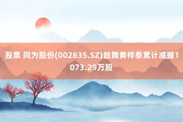 股票 同为股份(002835.SZ)鼓舞黄梓泰累计减握1073.29万股