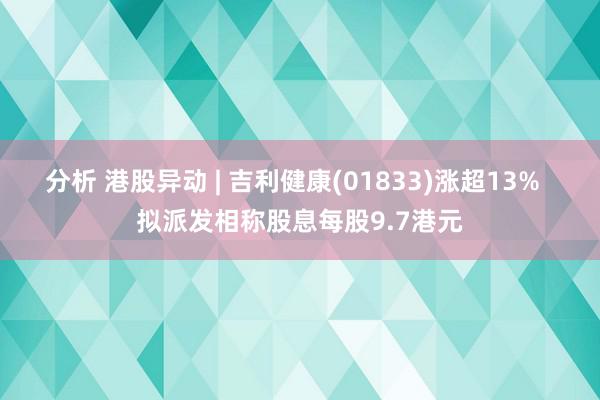 分析 港股异动 | 吉利健康(01833)涨超13%  拟派发相称股息每股9.7港元