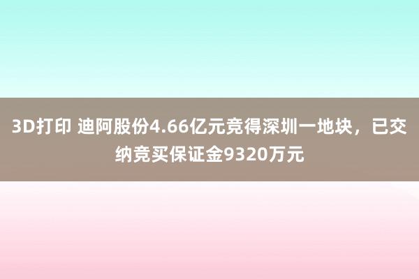 3D打印 迪阿股份4.66亿元竞得深圳一地块，已交纳竞买保证金9320万元