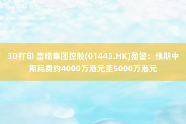 3D打印 富临集团控股(01443.HK)盈警：预期中期耗费约4000万港元至5000万港元