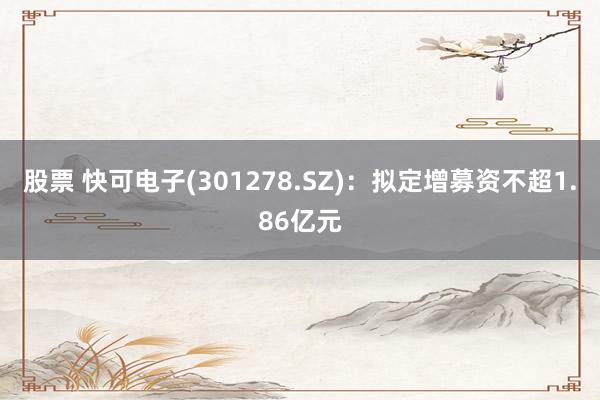 股票 快可电子(301278.SZ)：拟定增募资不超1.86亿元