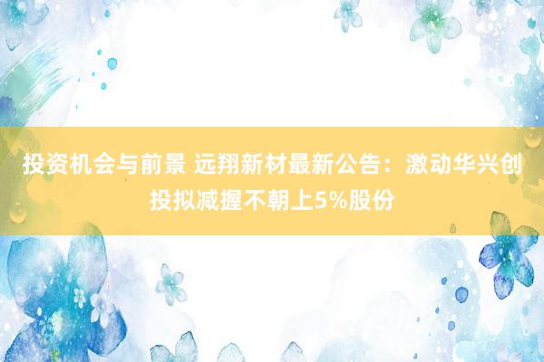 投资机会与前景 远翔新材最新公告：激动华兴创投拟减握不朝上5%股份