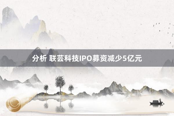 分析 联芸科技IPO募资减少5亿元