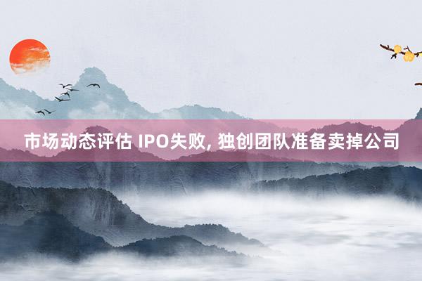 市场动态评估 IPO失败, 独创团队准备卖掉公司