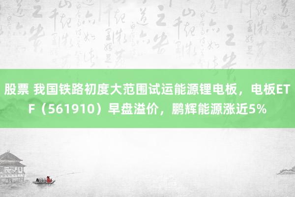 股票 我国铁路初度大范围试运能源锂电板，电板ETF（561910）早盘溢价，鹏辉能源涨近5%