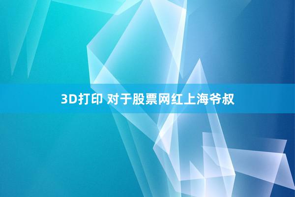 3D打印 对于股票网红上海爷叔