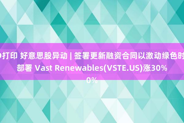 3D打印 好意思股异动 | 签署更新融资合同以激动绿色时期部署 Vast Renewables(VSTE.US)涨30%