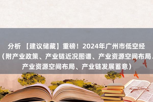 分析 【建议储藏】重磅！2024年广州市低空经济产业链全景图谱（附产业政策、产业链近况图谱、产业资源空间布局、产业链发展蓄意）