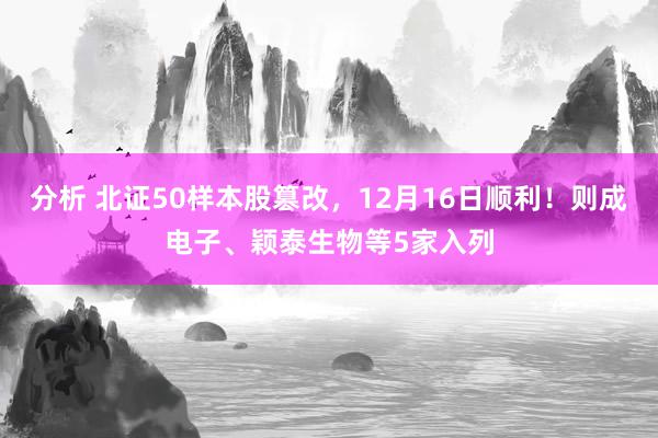 分析 北证50样本股篡改，12月16日顺利！则成电子、颖泰生物等5家入列