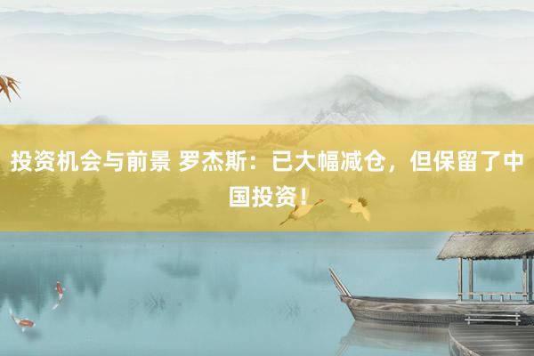 投资机会与前景 罗杰斯：已大幅减仓，但保留了中国投资！