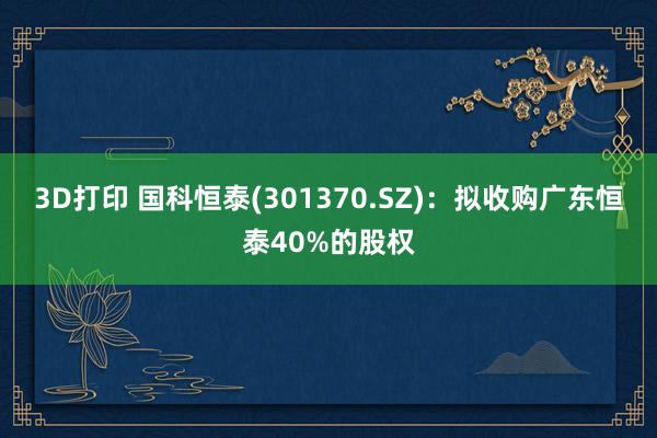 3D打印 国科恒泰(301370.SZ)：拟收购广东恒泰40%的股权