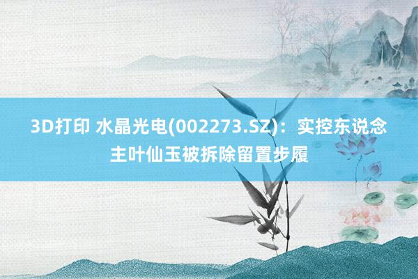 3D打印 水晶光电(002273.SZ)：实控东说念主叶仙玉被拆除留置步履