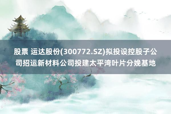 股票 运达股份(300772.SZ)拟投设控股子公司招运新材料公司投建太平湾叶片分娩基地