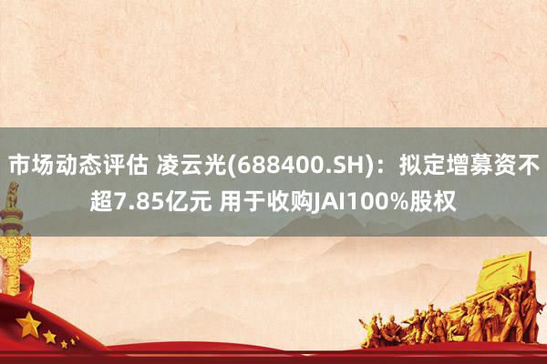 市场动态评估 凌云光(688400.SH)：拟定增募资不超7.85亿元 用于收购JAI100%股权