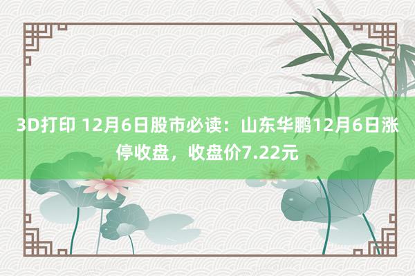 3D打印 12月6日股市必读：山东华鹏12月6日涨停收盘，收盘价7.22元