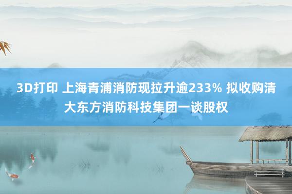 3D打印 上海青浦消防现拉升逾233% 拟收购清大东方消防科技集团一谈股权